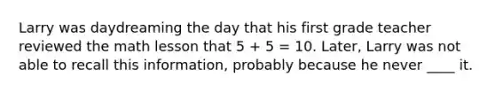 Larry was daydreaming the day that his first grade teacher reviewed the math lesson that 5 + 5 = 10. Later, Larry was not able to recall this information, probably because he never ____ it.