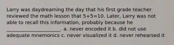 Larry was daydreaming the day that his first grade teacher reviewed the math lesson that 5+5=10. Later, Larry was not able to recall this information, probably because he ______________________. a. never encoded it b. did not use adequate mnemonics c. never visualized it d. never rehearsed it