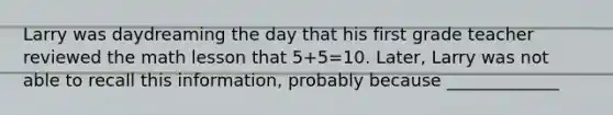 Larry was daydreaming the day that his first grade teacher reviewed the math lesson that 5+5=10. Later, Larry was not able to recall this information, probably because _____________