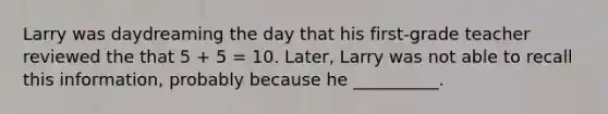 Larry was daydreaming the day that his first-grade teacher reviewed the that 5 + 5 = 10. Later, Larry was not able to recall this information, probably because he __________.