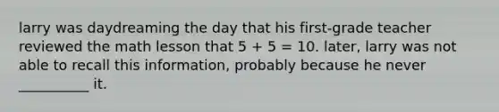 larry was daydreaming the day that his first-grade teacher reviewed the math lesson that 5 + 5 = 10. later, larry was not able to recall this information, probably because he never __________ it.