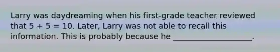 Larry was daydreaming when his first-grade teacher reviewed that 5 + 5 = 10. Later, Larry was not able to recall this information. This is probably because he ____________________.