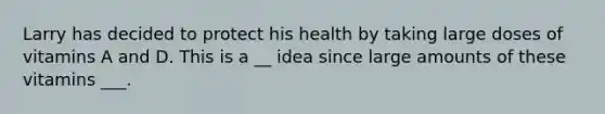 Larry has decided to protect his health by taking large doses of vitamins A and D. This is a ​​​__ idea since large amounts of these vitamins ___​​.