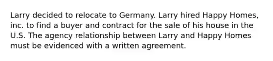 Larry decided to relocate to Germany. Larry hired Happy Homes, inc. to find a buyer and contract for the sale of his house in the U.S. The agency relationship between Larry and Happy Homes must be evidenced with a written agreement.