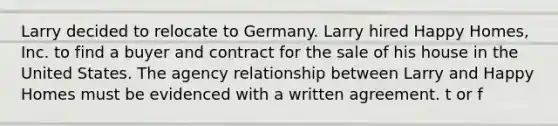 Larry decided to relocate to Germany. Larry hired Happy Homes, Inc. to find a buyer and contract for the sale of his house in the United States. The agency relationship between Larry and Happy Homes must be evidenced with a written agreement. t or f