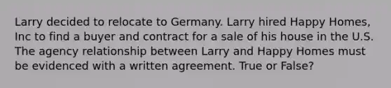 Larry decided to relocate to Germany. Larry hired Happy Homes, Inc to find a buyer and contract for a sale of his house in the U.S. The agency relationship between Larry and Happy Homes must be evidenced with a written agreement. True or False?