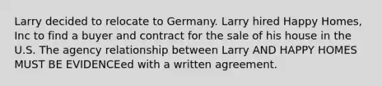 Larry decided to relocate to Germany. Larry hired Happy Homes, Inc to find a buyer and contract for the sale of his house in the U.S. The agency relationship between Larry AND HAPPY HOMES MUST BE EVIDENCEed with a written agreement.