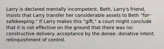 Larry is declared mentally incompetent. Beth, Larry's friend, insists that Larry transfer her considerable assets to Beth "for safekeeping." If Larry makes this "gift," a court might conclude that it is not effective on the ground that there was no: constructive delivery. acceptance by the donee. donative intent. relinquishment of control.