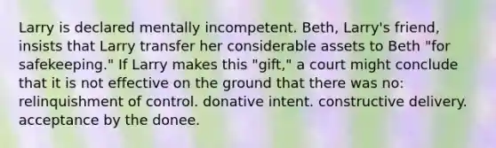 Larry is declared mentally incompetent. Beth, Larry's friend, insists that Larry transfer her considerable assets to Beth "for safekeeping." If Larry makes this "gift," a court might conclude that it is not effective on the ground that there was no: relinquishment of control. donative intent. constructive delivery. acceptance by the donee.