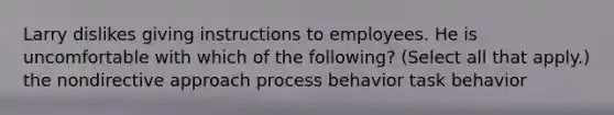 Larry dislikes giving instructions to employees. He is uncomfortable with which of the following? (Select all that apply.) the nondirective approach process behavior task behavior