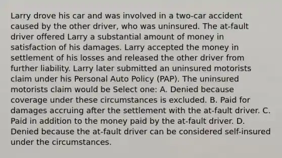 Larry drove his car and was involved in a two-car accident caused by the other driver, who was uninsured. The at-fault driver offered Larry a substantial amount of money in satisfaction of his damages. Larry accepted the money in settlement of his losses and released the other driver from further liability. Larry later submitted an uninsured motorists claim under his Personal Auto Policy (PAP). The uninsured motorists claim would be Select one: A. Denied because coverage under these circumstances is excluded. B. Paid for damages accruing after the settlement with the at-fault driver. C. Paid in addition to the money paid by the at-fault driver. D. Denied because the at-fault driver can be considered self-insured under the circumstances.