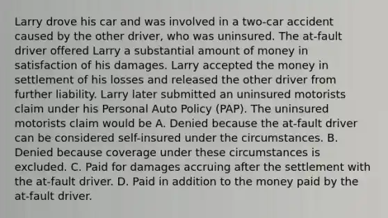 Larry drove his car and was involved in a two-car accident caused by the other driver, who was uninsured. The at-fault driver offered Larry a substantial amount of money in satisfaction of his damages. Larry accepted the money in settlement of his losses and released the other driver from further liability. Larry later submitted an uninsured motorists claim under his Personal Auto Policy (PAP). The uninsured motorists claim would be A. Denied because the at-fault driver can be considered self-insured under the circumstances. B. Denied because coverage under these circumstances is excluded. C. Paid for damages accruing after the settlement with the at-fault driver. D. Paid in addition to the money paid by the at-fault driver.