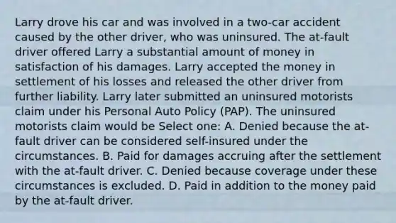 Larry drove his car and was involved in a two-car accident caused by the other driver, who was uninsured. The at-fault driver offered Larry a substantial amount of money in satisfaction of his damages. Larry accepted the money in settlement of his losses and released the other driver from further liability. Larry later submitted an uninsured motorists claim under his Personal Auto Policy (PAP). The uninsured motorists claim would be Select one: A. Denied because the at-fault driver can be considered self-insured under the circumstances. B. Paid for damages accruing after the settlement with the at-fault driver. C. Denied because coverage under these circumstances is excluded. D. Paid in addition to the money paid by the at-fault driver.