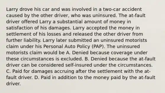 Larry drove his car and was involved in a two-car accident caused by the other driver, who was uninsured. The at-fault driver offered Larry a substantial amount of money in satisfaction of his damages. Larry accepted the money in settlement of his losses and released the other driver from further liability. Larry later submitted an uninsured motorists claim under his Personal Auto Policy (PAP). The uninsured motorists claim would be A. Denied because coverage under these circumstances is excluded. B. Denied because the at-fault driver can be considered self-insured under the circumstances. C. Paid for damages accruing after the settlement with the at-fault driver. D. Paid in addition to the money paid by the at-fault driver.