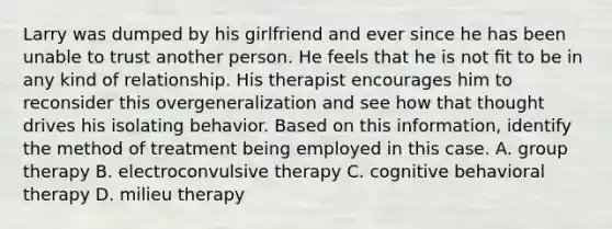 Larry was dumped by his girlfriend and ever since he has been unable to trust another person. He feels that he is not ﬁt to be in any kind of relationship. His therapist encourages him to reconsider this overgeneralization and see how that thought drives his isolating behavior. Based on this information, identify the method of treatment being employed in this case. A. group therapy B. electroconvulsive therapy C. cognitive behavioral therapy D. milieu therapy