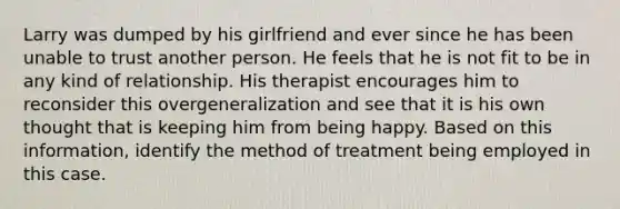 Larry was dumped by his girlfriend and ever since he has been unable to trust another person. He feels that he is not fit to be in any kind of relationship. His therapist encourages him to reconsider this overgeneralization and see that it is his own thought that is keeping him from being happy. Based on this information, identify the method of treatment being employed in this case.