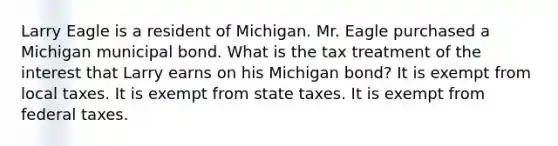 Larry Eagle is a resident of Michigan. Mr. Eagle purchased a Michigan municipal bond. What is the tax treatment of the interest that Larry earns on his Michigan bond? It is exempt from local taxes. It is exempt from state taxes. It is exempt from federal taxes.