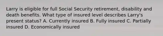 Larry is eligible for full Social Security retirement, disability and death benefits. What type of insured level describes Larry's present status? A. Currently insured B. Fully insured C. Partially insured D. Economically insured