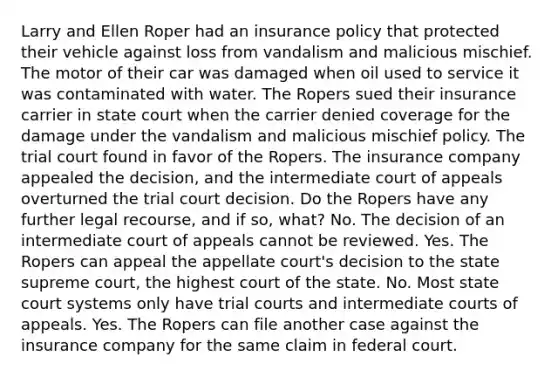 Larry and Ellen Roper had an insurance policy that protected their vehicle against loss from vandalism and malicious mischief. The motor of their car was damaged when oil used to service it was contaminated with water. The Ropers sued their insurance carrier in state court when the carrier denied coverage for the damage under the vandalism and malicious mischief policy. The trial court found in favor of the Ropers. The insurance company appealed the decision, and the intermediate court of appeals overturned the trial court decision. Do the Ropers have any further legal recourse, and if so, what? No. The decision of an intermediate court of appeals cannot be reviewed. Yes. The Ropers can appeal the appellate court's decision to the state supreme court, the highest court of the state. No. Most state court systems only have trial courts and intermediate courts of appeals. Yes. The Ropers can file another case against the insurance company for the same claim in federal court.