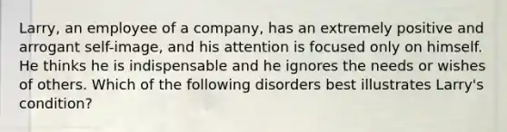 Larry, an employee of a company, has an extremely positive and arrogant self-image, and his attention is focused only on himself. He thinks he is indispensable and he ignores the needs or wishes of others. Which of the following disorders best illustrates Larry's condition?