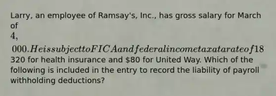 Larry, an employee of Ramsay's, Inc., has gross salary for March of 4,000. He is subject to FICA and federal income tax at a rate of 18%. Larry has a deduction of320 for health insurance and 80 for United Way. Which of the following is included in the entry to record the liability of payroll withholding deductions?