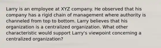 Larry is an employee at XYZ company. He observed that his company has a rigid chain of management where authority is channeled from top to bottom. Larry believes that his organization is a centralized organization. What other characteristic would support Larry's viewpoint concerning a centralized organization?