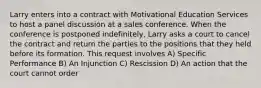 Larry enters into a contract with Motivational Education Services to host a panel discussion at a sales conference. When the conference is postponed indefinitely, Larry asks a court to cancel the contract and return the parties to the positions that they held before its formation. This request involves A) Specific Performance B) An Injunction C) Rescission D) An action that the court cannot order