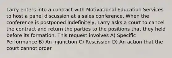 Larry enters into a contract with Motivational Education Services to host a panel discussion at a sales conference. When the conference is postponed indefinitely, Larry asks a court to cancel the contract and return the parties to the positions that they held before its formation. This request involves A) Specific Performance B) An Injunction C) Rescission D) An action that the court cannot order