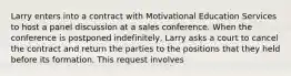 Larry enters into a contract with Motivational Education Services to host a panel discussion at a sales conference. When the conference is postponed indefinitely, Larry asks a court to cancel the contract and return the parties to the positions that they held before its formation. This request involves