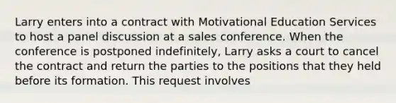 Larry enters into a contract with Motivational Education Services to host a panel discussion at a sales conference. When the conference is postponed indefinitely, Larry asks a court to cancel the contract and return the parties to the positions that they held before its formation. This request involves