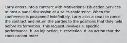 Larry enters into a contract with Motivational Education Services to host a panel discussion at a sales conference. When the conference is postponed indefinitely, Larry asks a court to cancel the contract and return the parties to the positions that they held before its formation. This request involves a. specific performance. b. an injunction. c. rescission. d. an action that the court cannot order