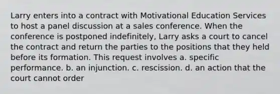 Larry enters into a contract with Motivational Education Services to host a panel discussion at a sales conference. When the conference is postponed indefinitely, Larry asks a court to cancel the contract and return the parties to the positions that they held before its formation. This request involves a. specific performance. b. an injunction. c. rescission. d. an action that the court cannot order