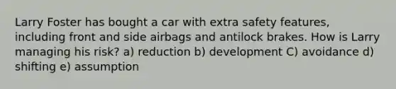 Larry Foster has bought a car with extra safety features, including front and side airbags and antilock brakes. How is Larry managing his risk? a) reduction b) development C) avoidance d) shifting e) assumption