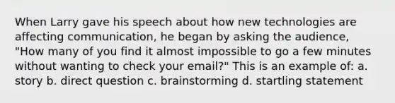 When Larry gave his speech about how new technologies are affecting communication, he began by asking the audience, "How many of you find it almost impossible to go a few minutes without wanting to check your email?" This is an example of: a. story b. direct question c. brainstorming d. startling statement