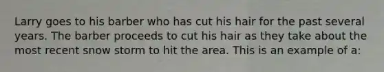 Larry goes to his barber who has cut his hair for the past several years. The barber proceeds to cut his hair as they take about the most recent snow storm to hit the area. This is an example of a: