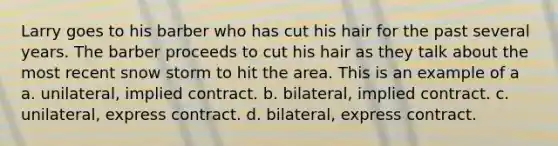 Larry goes to his barber who has cut his hair for the past several years. The barber proceeds to cut his hair as they talk about the most recent snow storm to hit the area. This is an example of a a. unilateral, implied contract. b. bilateral, implied contract. c. unilateral, express contract. d. bilateral, express contract.