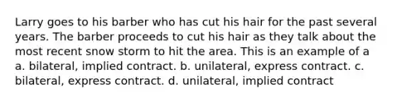 Larry goes to his barber who has cut his hair for the past several years. The barber proceeds to cut his hair as they talk about the most recent snow storm to hit the area. This is an example of a a. bilateral, implied contract. b. unilateral, express contract. c. bilateral, express contract. d. unilateral, implied contract