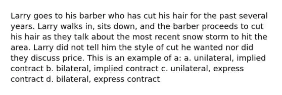 Larry goes to his barber who has cut his hair for the past several years. Larry walks in, sits down, and the barber proceeds to cut his hair as they talk about the most recent snow storm to hit the area. Larry did not tell him the style of cut he wanted nor did they discuss price. This is an example of a: a. unilateral, implied contract b. bilateral, implied contract c. unilateral, express contract d. bilateral, express contract