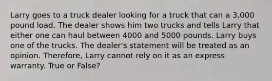 Larry goes to a truck dealer looking for a truck that can a 3,000 pound load. The dealer shows him two trucks and tells Larry that either one can haul between 4000 and 5000 pounds. Larry buys one of the trucks. The dealer's statement will be treated as an opinion. Therefore, Larry cannot rely on it as an express warranty. True or False?