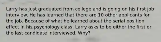 Larry has just graduated from college and is going on his first job interview. He has learned that there are 10 other applicants for the job. Because of what he learned about the serial position effect in his psychology class, Larry asks to be either the first or the last candidate interviewed. Why?