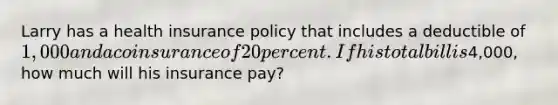 Larry has a health insurance policy that includes a deductible of 1,000 and a coinsurance of 20 percent. If his total bill is4,000, how much will his insurance pay?