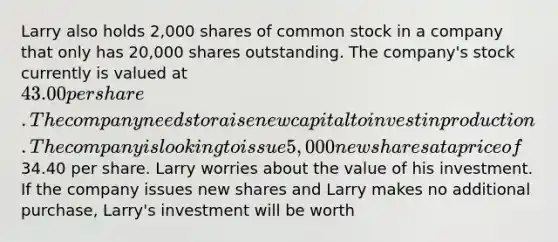 Larry also holds 2,000 shares of common stock in a company that only has 20,000 shares outstanding. The company's stock currently is valued at 43.00 per share. The company needs to raise new capital to invest in production. The company is looking to issue 5,000 new shares at a price of34.40 per share. Larry worries about the value of his investment. If the company issues new shares and Larry makes no additional purchase, Larry's investment will be worth