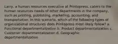 Larry, a human resources executive at Printopress, caters to the human resources needs of other departments in the company, such as printing, publishing, marketing, accounting, and transportation. In this scenario, which of the following types of organizational structures does Printopress most likely follow? a. Functional departmentalization b. Product departmentalization c. Customer departmentalization d. Geographic departmentalization