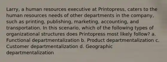 Larry, a human resources executive at Printopress, caters to the human resources needs of other departments in the company, such as printing, publishing, marketing, accounting, and transportation. In this scenario, which of the following types of organizational structures does Printopress most likely follow? a. Functional departmentalization b. Product departmentalization c. Customer departmentalization d. Geographic departmentalization