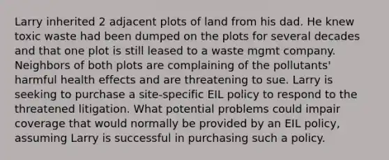 Larry inherited 2 adjacent plots of land from his dad. He knew toxic waste had been dumped on the plots for several decades and that one plot is still leased to a waste mgmt company. Neighbors of both plots are complaining of the pollutants' harmful health effects and are threatening to sue. Larry is seeking to purchase a site-specific EIL policy to respond to the threatened litigation. What potential problems could impair coverage that would normally be provided by an EIL policy, assuming Larry is successful in purchasing such a policy.