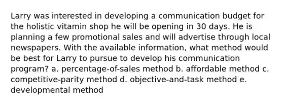 Larry was interested in developing a communication budget for the holistic vitamin shop he will be opening in 30 days. He is planning a few promotional sales and will advertise through local newspapers. With the available information, what method would be best for Larry to pursue to develop his communication program? a. percentage-of-sales method b. affordable method c. competitive-parity method d. objective-and-task method e. developmental method