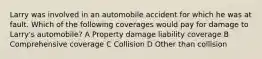 Larry was involved in an automobile accident for which he was at fault. Which of the following coverages would pay for damage to Larry's automobile? A Property damage liability coverage B Comprehensive coverage C Collision D Other than collision