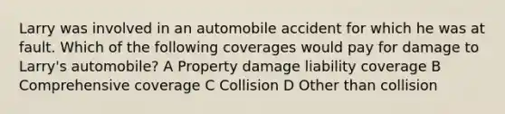 Larry was involved in an automobile accident for which he was at fault. Which of the following coverages would pay for damage to Larry's automobile? A Property damage liability coverage B Comprehensive coverage C Collision D Other than collision