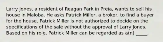 Larry Jones, a resident of Reagan Park in Preia, wants to sell his house in Maloba. He asks Patrick Miller, a broker, to find a buyer for the house. Patrick Miller is not authorized to decide on the specifications of the sale without the approval of Larry Jones. Based on his role, Patrick Miller can be regarded as a(n) _____.