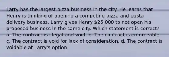 Larry has the largest pizza business in the city. He learns that Henry is thinking of opening a competing pizza and pasta delivery business. Larry gives Henry 25,000 to not open his proposed business in the same city. Which statement is correct? a. The contract is illegal and void. b. The contract is enforceable. c. The contract is void for lack of consideration. d. The contract is voidable at Larry's option.